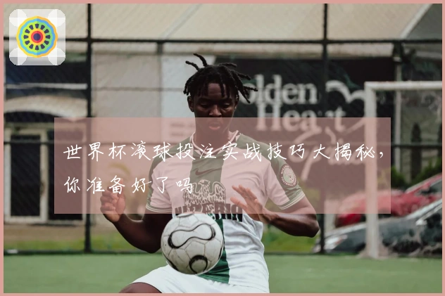 世界杯滚球投注实战技巧大揭秘，你准备好了吗