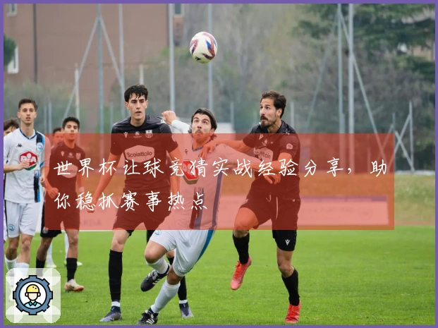世界杯让球竞猜实战经验分享，助你稳抓赛事热点